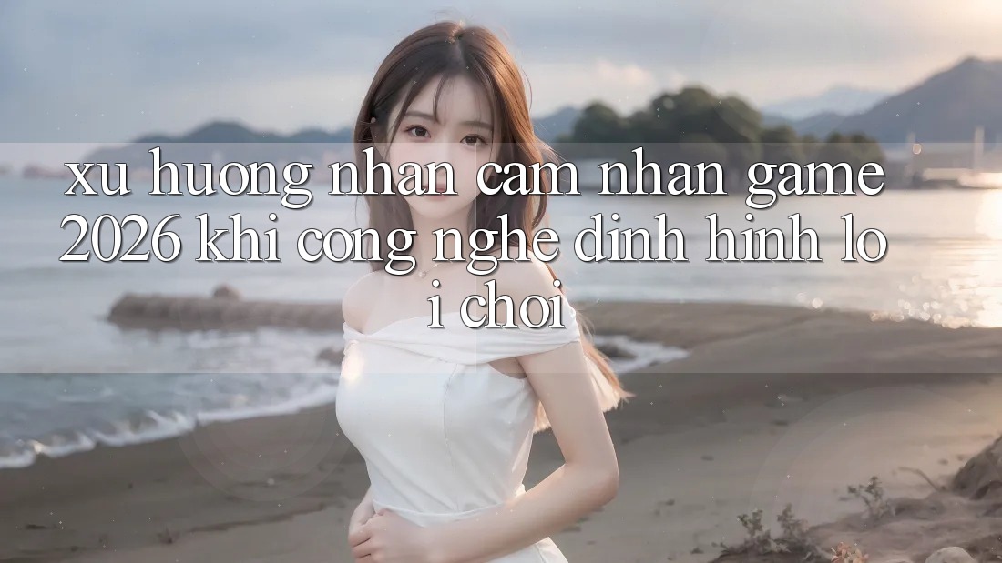 Xu Hướng Nhận cảm nhận “Game 2026” - Khi Công Nghệ Định Hình Lối Chơi Xu Hướng Nhận cảm nhận “Game 2026” - Khi Công Nghệ Định Hình Lối Chơi