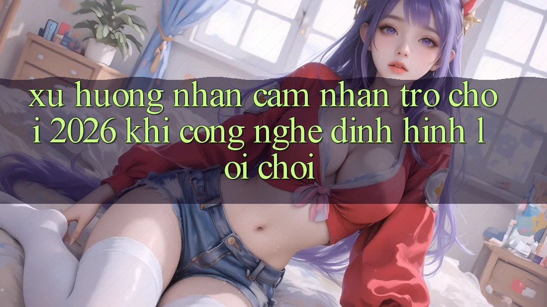 Xu Hướng Nhận cảm nhận “Trò chơi 2026” - Khi Công Nghệ Định Hình Lối Chơi Xu Hướng Nhận cảm nhận “Trò chơi 2026” - Khi Công Nghệ Định Hình Lối Chơi