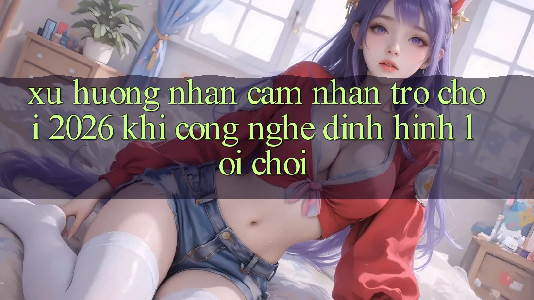 Xu Hướng Nhận cảm nhận “Trò chơi 2026” - Khi Công Nghệ Định Hình Lối Chơi Xu Hướng Nhận cảm nhận “Trò chơi 2026” - Khi Công Nghệ Định Hình Lối Chơi