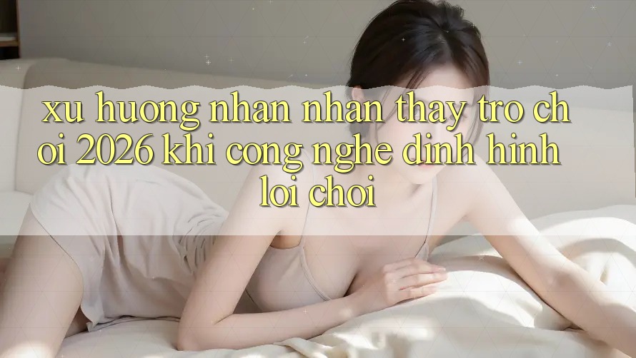 Xu Hướng Nhận nhận thấy “Trò chơi 2026” - Khi Công Nghệ Định Hình Lối Chơi