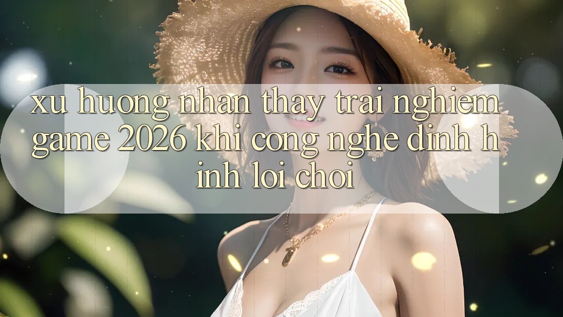 Xu Hướng Nhận thấy trải nghiệm “Game 2026” - Khi Công Nghệ Định Hình Lối Chơi Xu Hướng Nhận thấy trải nghiệm “Game 2026” - Khi Công Nghệ Định Hình Lối Chơi