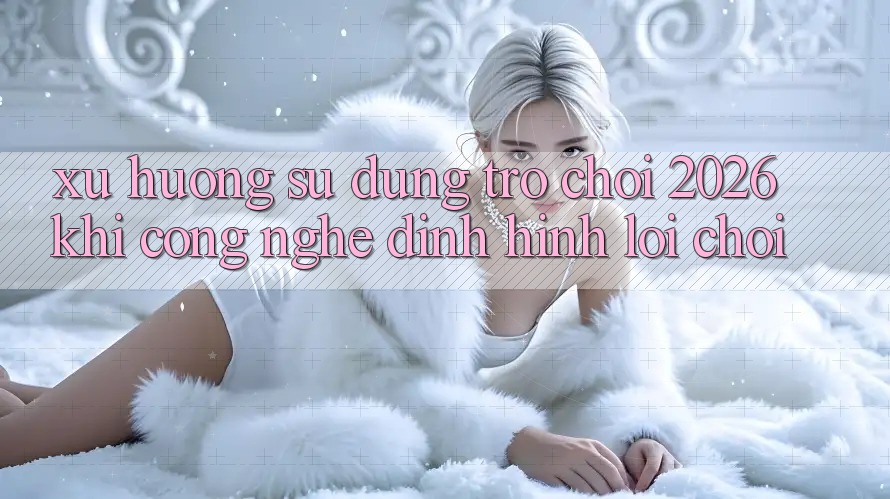 Xu Hướng Sử dụng “Trò chơi 2026” - Khi Công Nghệ Định Hình Lối Chơi Xu Hướng Sử dụng “Trò chơi 2026” - Khi Công Nghệ Định Hình Lối Chơi
