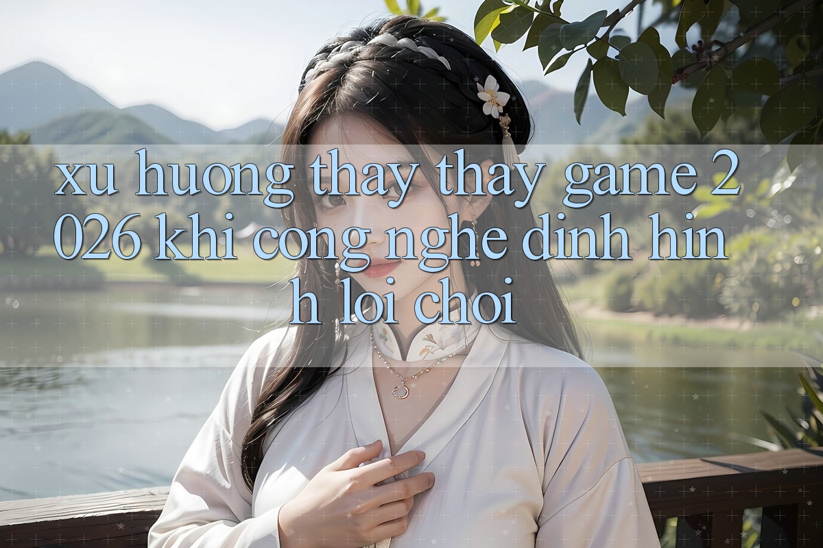 Xu Hướng Thấy thấy “Game 2026” - Khi Công Nghệ Định Hình Lối Chơi