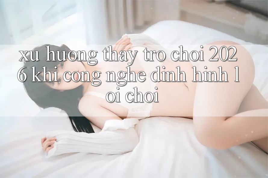 Xu Hướng Thấy “Trò chơi 2026” - Khi Công Nghệ Định Hình Lối Chơi Xu Hướng Thấy “Trò chơi 2026” - Khi Công Nghệ Định Hình Lối Chơi