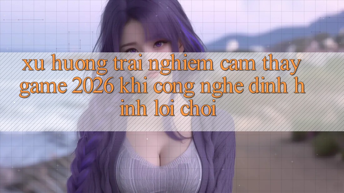 Xu Hướng Trải nghiệm cảm thấy “Game 2026” - Khi Công Nghệ Định Hình Lối Chơi Xu Hướng Trải nghiệm cảm thấy “Game 2026” - Khi Công Nghệ Định Hình Lối Chơi
